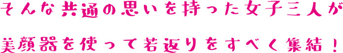 そんな共通の思いを持った女子三人が美顔器を使って若返りをすべく集結